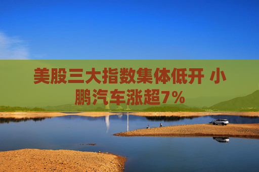 美股三大指数集体低开 小鹏汽车涨超7%