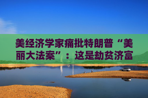 美经济学家痛批特朗普“美丽大法案”:这是劫贫济富