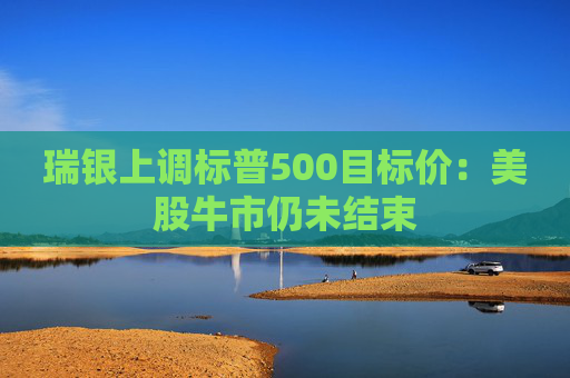 瑞银上调标普500目标价:美股牛市仍未结束