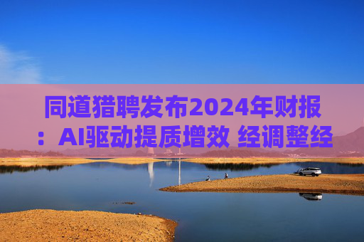 同道猎聘发布2024年财报:AI驱动提质增效 经调整经营利润同比增长64.9%