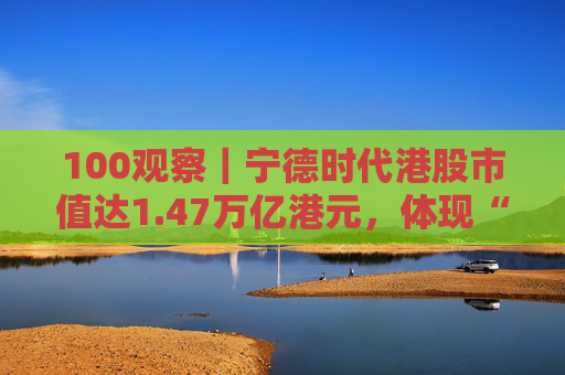 100观察|宁德时代港股市值达1.47万亿港元,体现“碳中和”时代的资本流向与技术话语权