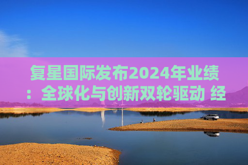 复星国际发布2024年业绩:全球化与创新双轮驱动 经营底盘稳健
