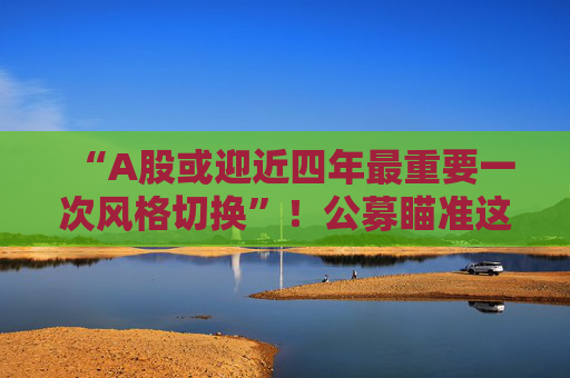 “A股或迎近四年最重要一次风格切换”！公募瞄准这些方向