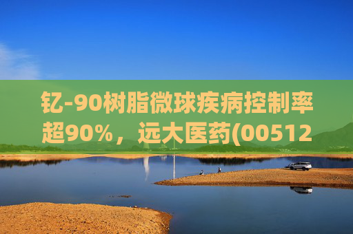 钇-90树脂微球疾病控制率超90%，远大医药(00512)实现产业链闭环铸就核药龙头壁垒