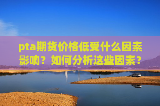 pta期货价格低受什么因素影响？如何分析这些因素？