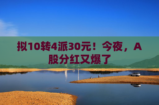 拟10转4派30元！今夜，A股分红又爆了