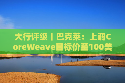 大行评级丨巴克莱:上调CoreWeave目标价至100美元 评级则降至“中性”