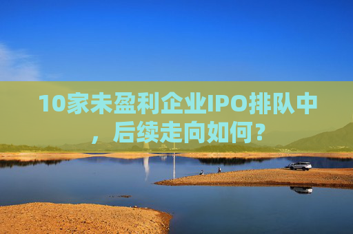 10家未盈利企业IPO排队中，后续走向如何？  第1张