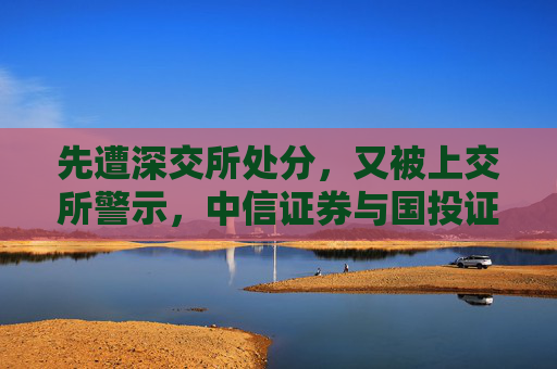 先遭深交所处分，又被上交所警示，中信证券与国投证券咋了