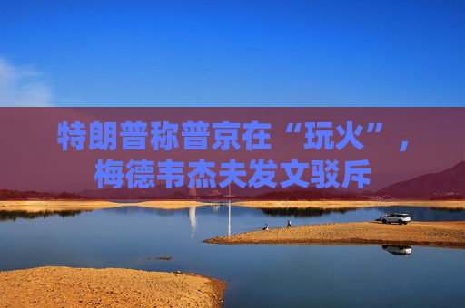 特朗普称普京在“玩火”，梅德韦杰夫发文驳斥