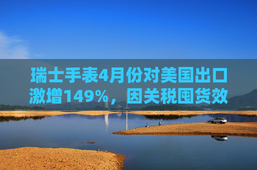 瑞士手表4月份对美国出口激增149%,因关税囤货效应