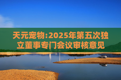 天元宠物:2025年第五次独立董事专门会议审核意见  第1张