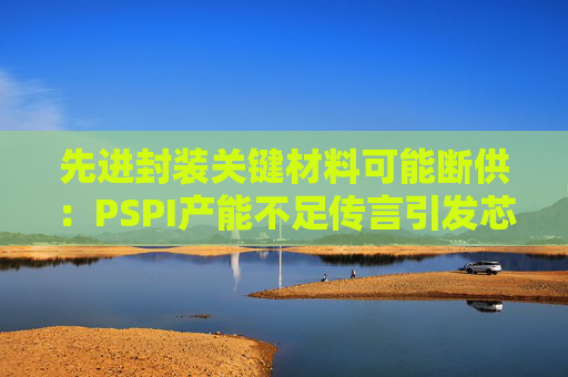 先进封装关键材料可能断供:PSPI产能不足传言引发芯片行业担忧!