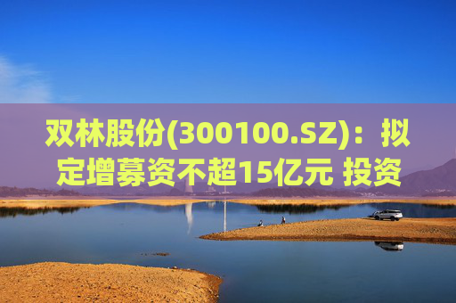 双林股份(300100.SZ)：拟定增募资不超15亿元 投资于滚柱丝杠及关节模组产业化项目等