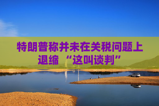 特朗普称并未在关税问题上退缩 “这叫谈判”