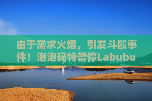 由于需求火爆，引发斗殴事件！泡泡玛特暂停Labubu在英国销售，计划在6月前将该产品从英国门店全面下架