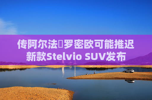 传阿尔法・罗密欧可能推迟新款Stelvio SUV发布