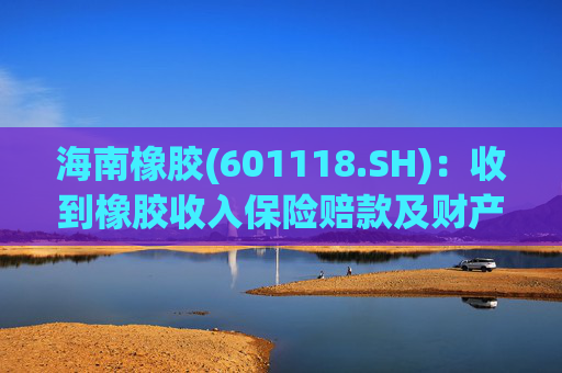 海南橡胶(601118.SH):收到橡胶收入保险赔款及财产险保险赔款