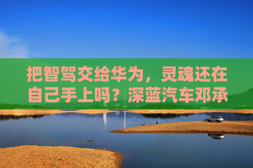 把智驾交给华为，灵魂还在自己手上吗？深蓝汽车邓承浩回应