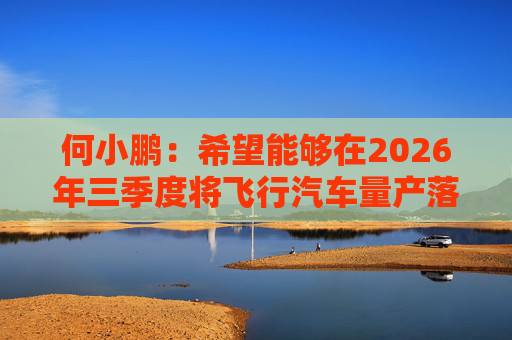何小鹏：希望能够在2026年三季度将飞行汽车量产落地  第1张