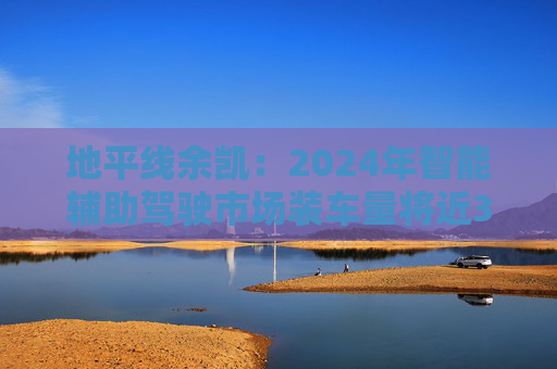 地平线余凯:2024年智能辅助驾驶市场装车量将近300万台,市场份额第一