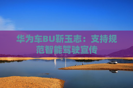 华为车BU靳玉志：支持规范智能驾驶宣传