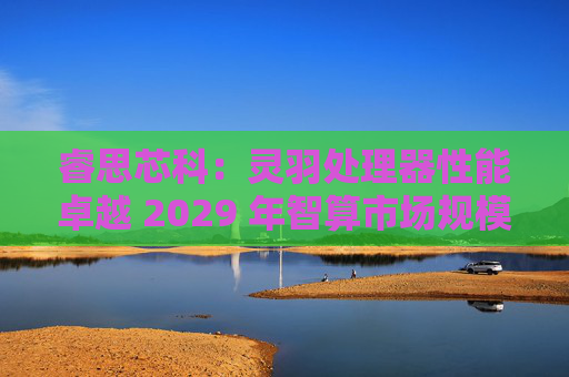 睿思芯科:灵羽处理器性能卓越 2029 年智算市场规模可期