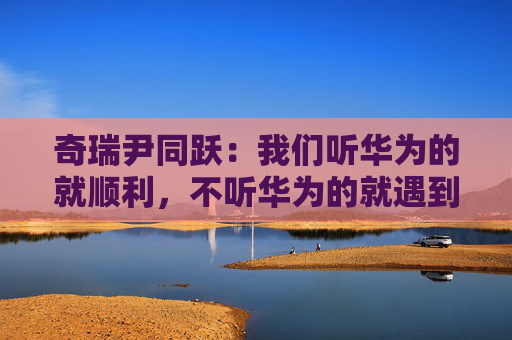 奇瑞尹同跃:我们听华为的就顺利,不听华为的就遇到挫折 第1张 奇瑞尹同跃:我们听华为的就顺利,不听华为的就遇到挫折 第1张