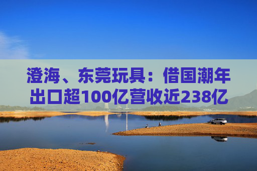 澄海、东莞玩具:借国潮年出口超100亿营收近238亿
