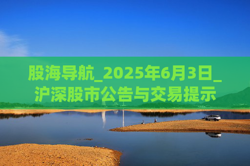 股海导航_2025年6月3日_沪深股市公告与交易提示