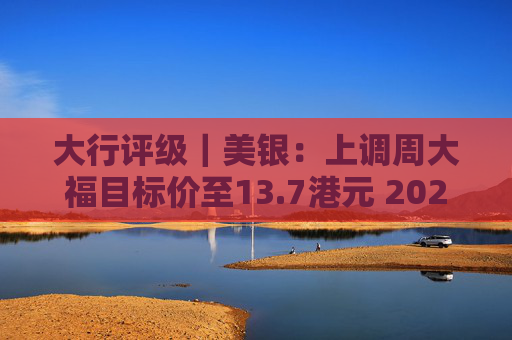 大行评级｜美银：上调周大福目标价至13.7港元 2025财年业绩将成正面事件  第1张