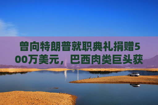曾向特朗普就职典礼捐赠500万美元，巴西肉类巨头获准在美上市，美参议员痛斥腐败  第1张