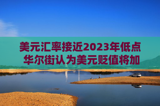 美元汇率接近2023年低点 华尔街认为美元贬值将加剧