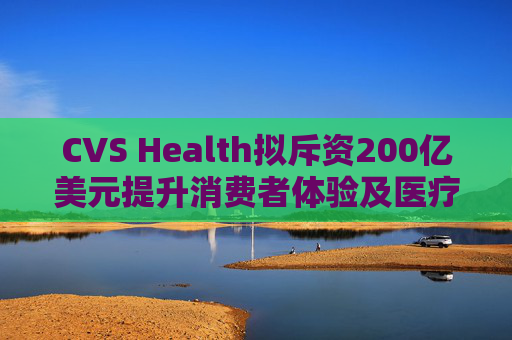 CVS Health拟斥资200亿美元提升消费者体验及医疗行业互操作性