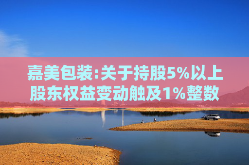 嘉美包装:关于持股5%以上股东权益变动触及1%整数倍暨提前终止减持计划的公告