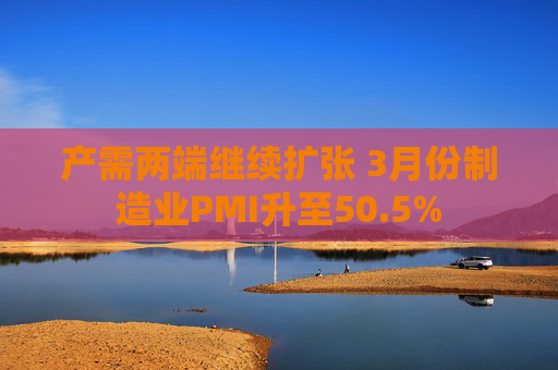 产需两端继续扩张 3月份制造业PMI升至50.5%