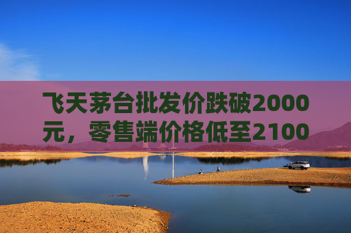 飞天茅台批发价跌破2000元，零售端价格低至2100元