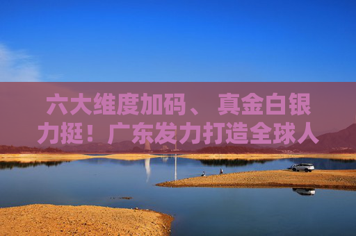 六大维度加码、 真金白银力挺！广东发力打造全球人工智能与机器人产业高地