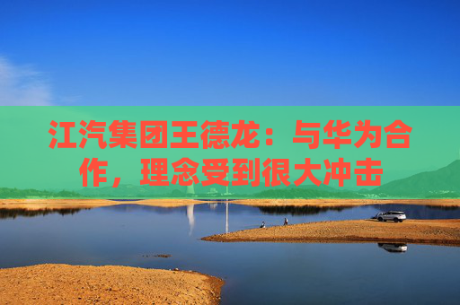 江汽集团王德龙：与华为合作，理念受到很大冲击