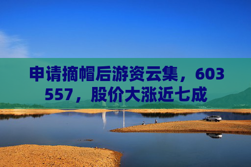 申请摘帽后游资云集,603557,股价大涨近七成
