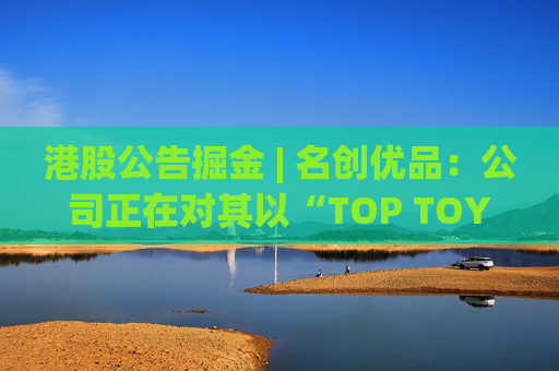 港股公告掘金 | 名创优品:公司正在对其以“TOP TOY”品牌运营的潮流玩具业务潜在分拆上市可能性进行初步评估