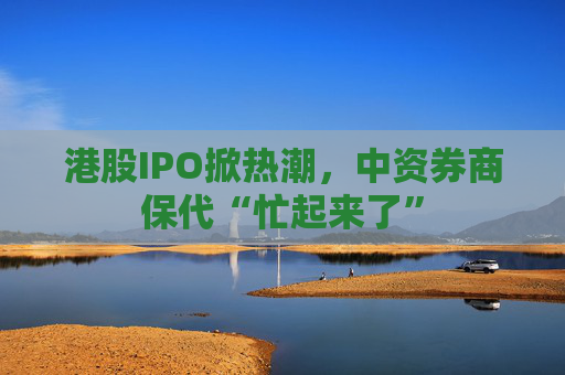 港股IPO掀热潮，中资券商保代“忙起来了”