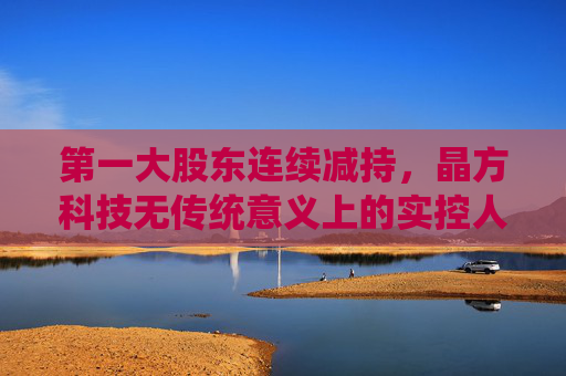 第一大股东连续减持，晶方科技无传统意义上的实控人，但称“管理层稳定”