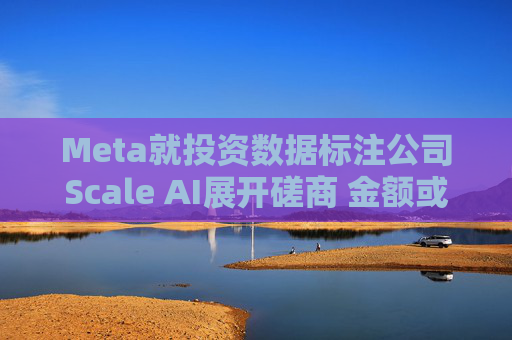Meta就投资数据标注公司Scale AI展开磋商 金额或超100亿美元